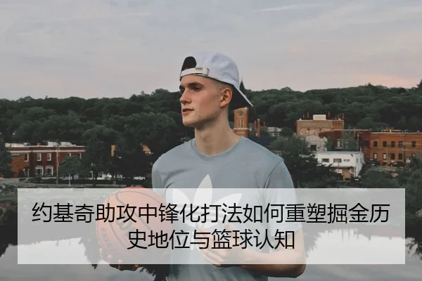 约基奇助攻中锋化打法如何重塑掘金历史地位与篮球认知