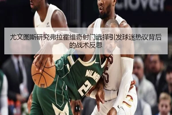 尤文图斯研究弗拉霍维奇射门选择引发球迷热议背后的战术反思