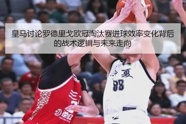皇马讨论罗德里戈欧冠淘汰赛进球效率变化背后的战术逻辑与未来走向