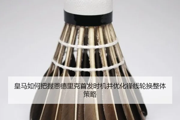 皇马如何把握恩德里克首发时机并优化锋线轮换整体策略